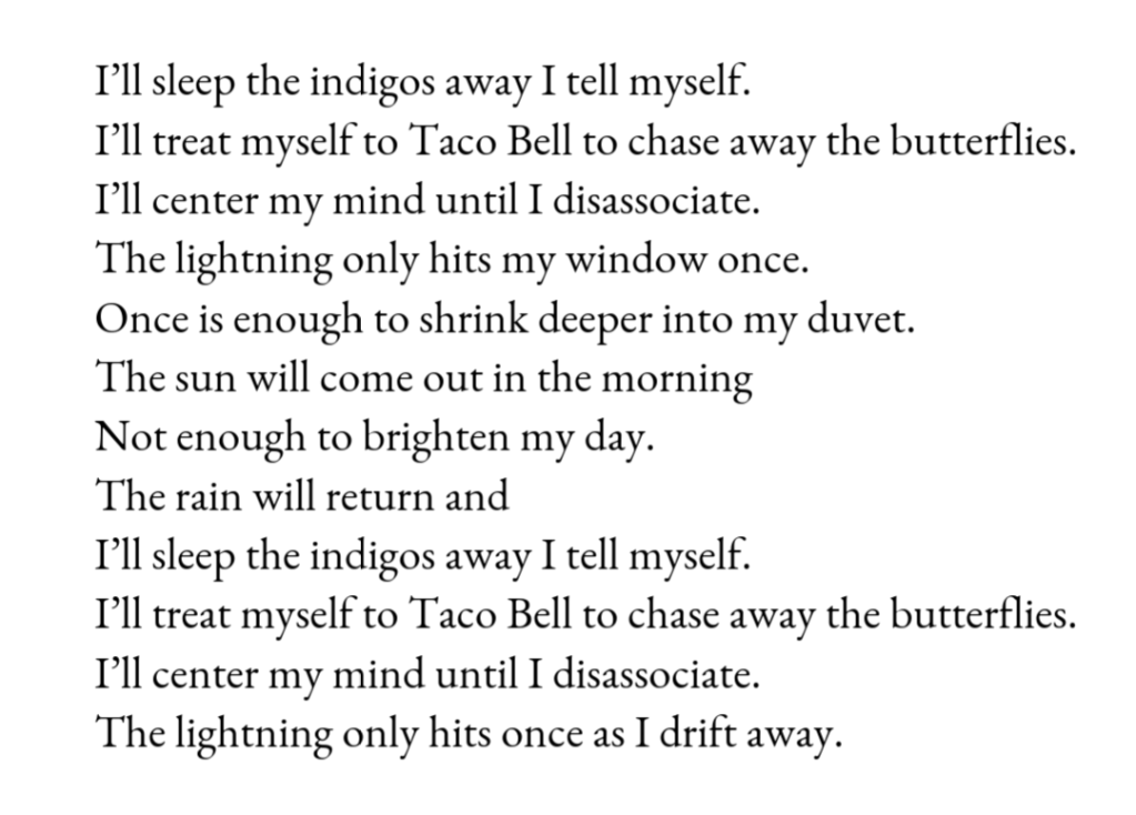 I’ll sleep the indigos away I tell myself. / I’ll treat myself to Taco Bell to chase away the butterflies. / I’ll center my mind until I disassociate. / The lightning only hits my window once. / Once is enough to shrink deeper into my duvet. / The sun will come out in the morning / Not enough to brighten my day. / The rain will return and / I’ll sleep the indigos away I tell myself. / I’ll treat myself to Taco Bell to chase away the butterflies. / I’ll center my mind until I disassociate. / The lightning only hits once as I drift away. 